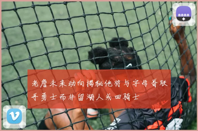 老詹未来动向揭秘他将与字母哥联手勇士而非留湖人或回骑士