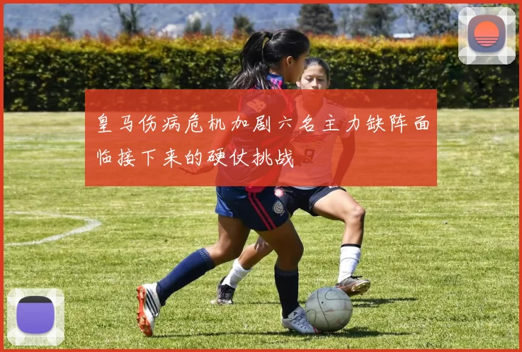皇马伤病危机加剧六名主力缺阵面临接下来的硬仗挑战