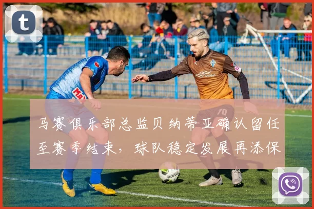 马赛俱乐部总监贝纳蒂亚确认留任至赛季结束，球队稳定发展再添保障