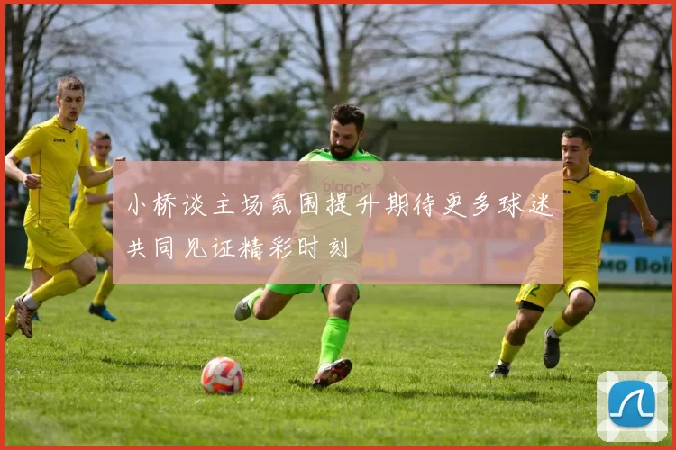 小桥谈主场氛围提升期待更多球迷共同见证精彩时刻
