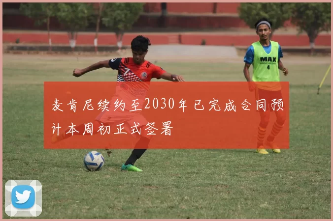 麦肯尼续约至2030年已完成合同预计本周初正式签署