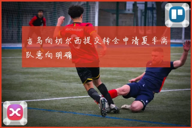 吉乌向切尔西提交转会申请夏季离队意向明确