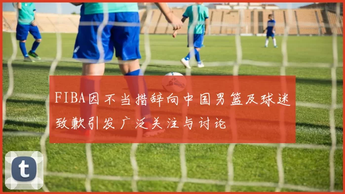 FIBA因不当措辞向中国男篮及球迷致歉引发广泛关注与讨论