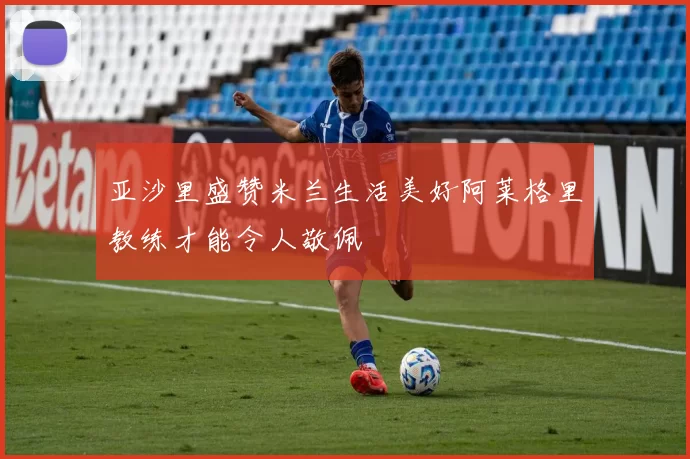 亚沙里盛赞米兰生活美好阿莱格里教练才能令人敬佩
