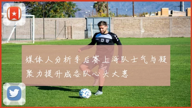 媒体人分析季后赛上海队士气与凝聚力提升成各队心头大患