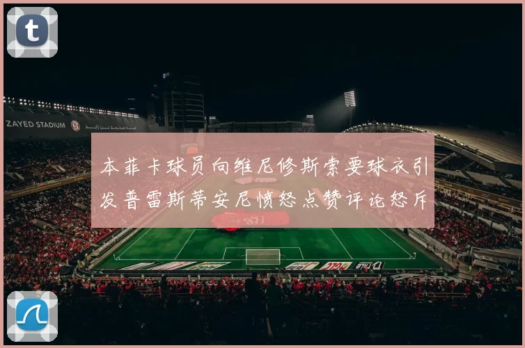 本菲卡球员向维尼修斯索要球衣引发普雷斯蒂安尼愤怒点赞评论怒斥队友