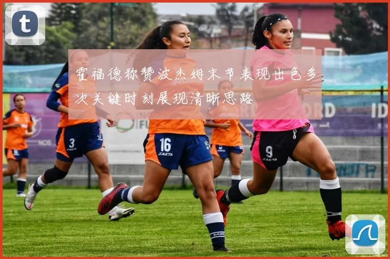 霍福德称赞波杰姆末节表现出色多次关键时刻展现清晰思路