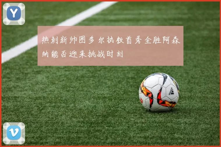热刺新帅图多尔执教首秀全胜阿森纳能否迎来挑战时刻