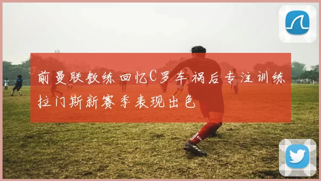 前曼联教练回忆C罗车祸后专注训练拉门斯新赛季表现出色