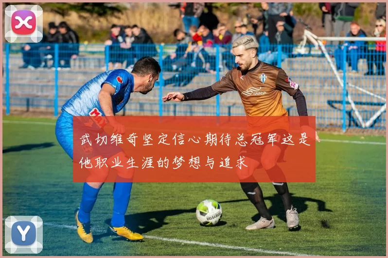 武切维奇坚定信心期待总冠军这是他职业生涯的梦想与追求