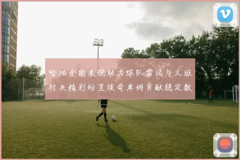 哈珀全能表现助力球队雷诺与文班对决精彩纷呈埃奇库姆贡献稳定数据