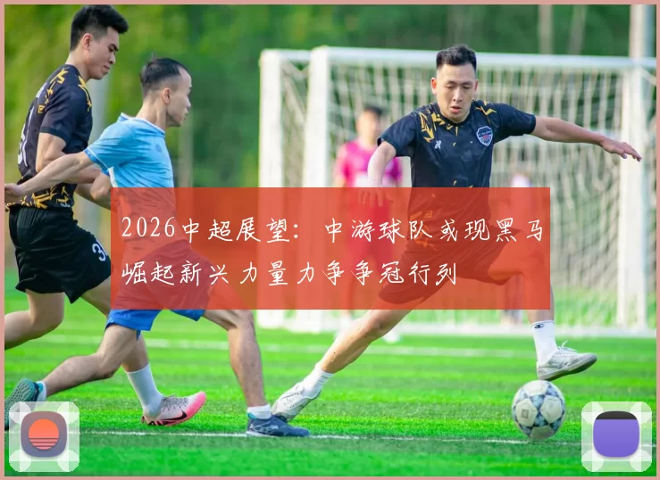 2026中超展望：中游球队或现黑马崛起新兴力量力争争冠行列