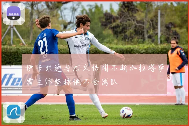 伊卡尔迪与尤文传闻不断加拉塔萨雷主帅坚称他不会离队