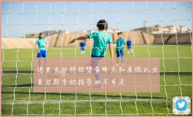 德里克怀特称赞黄蜂无私表现认为查尔斯李的指导功不可没