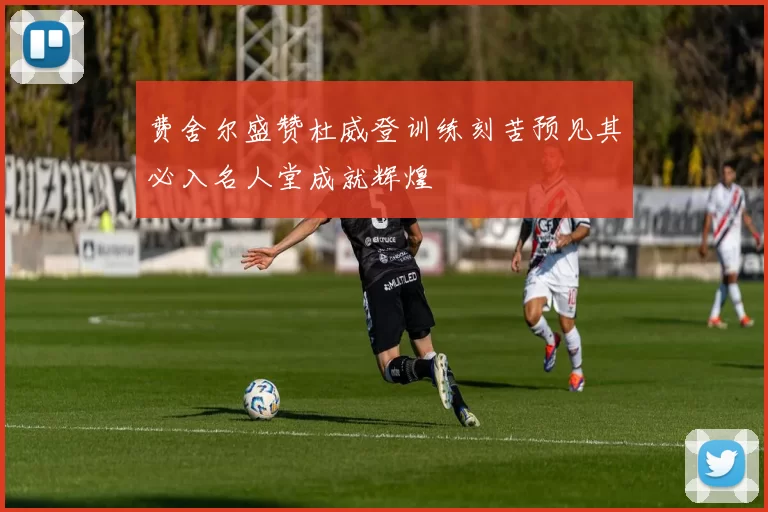 费舍尔盛赞杜威登训练刻苦预见其必入名人堂成就辉煌