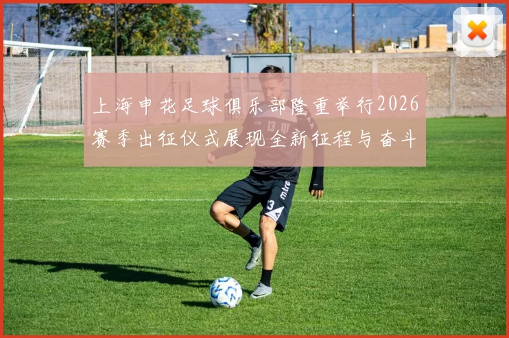 上海申花足球俱乐部隆重举行2026赛季出征仪式展现全新征程与奋斗目标