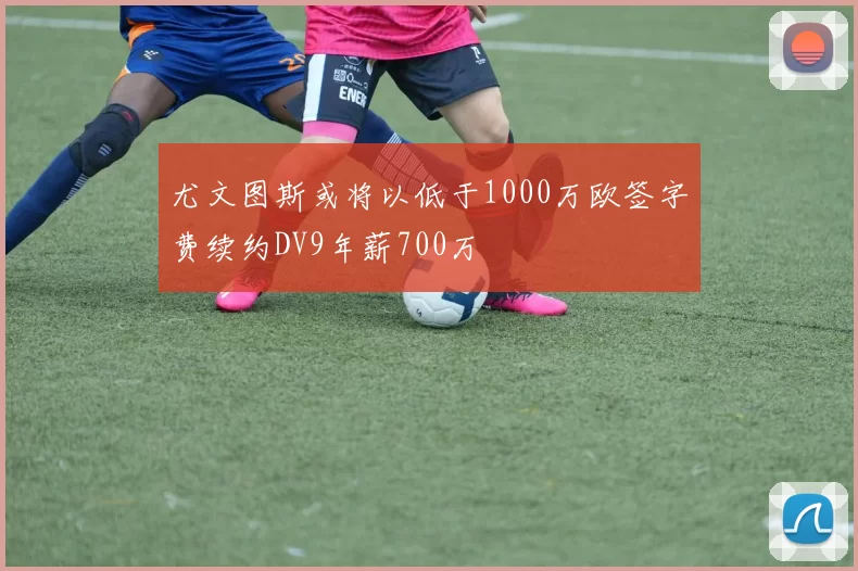 尤文图斯或将以低于1000万欧签字费续约DV9年薪700万