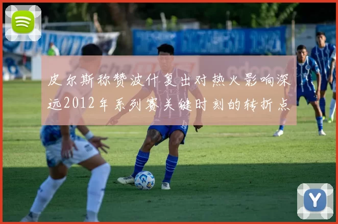 皮尔斯称赞波什复出对热火影响深远2012年系列赛关键时刻的转折点