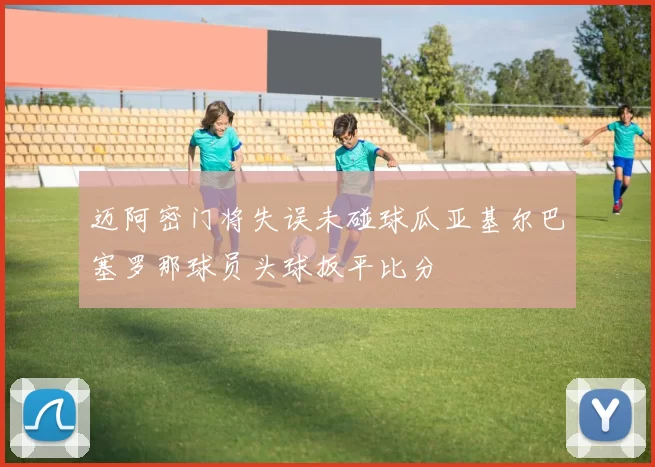 迈阿密门将失误未碰球瓜亚基尔巴塞罗那球员头球扳平比分