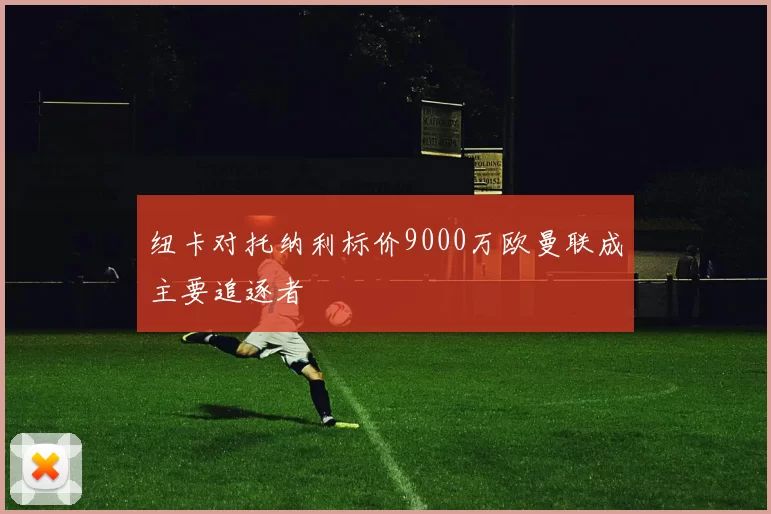 纽卡对托纳利标价9000万欧曼联成主要追逐者